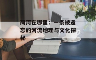 蔺河在哪里：一条被遗忘的河流地理与文化探秘