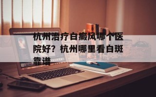 杭州治疗白癜风哪个医院好？杭州哪里看白斑靠谱
