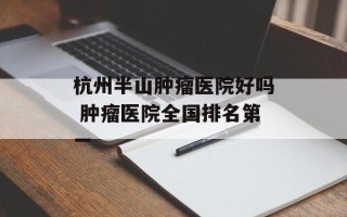 杭州半山肿瘤医院好吗 肿瘤医院全国排名第一