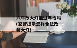 汽车改大灯能过年检吗(交警提示怎样合法改装大灯)