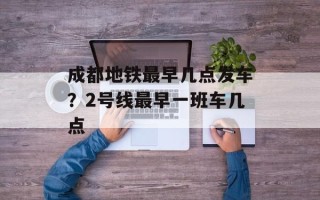 成都地铁最早几点发车？2号线最早一班车几点