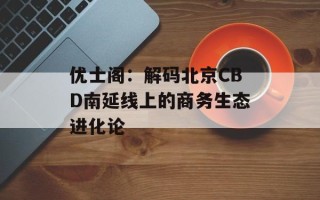 优士阁：解码北京CBD南延线上的商务生态进化论