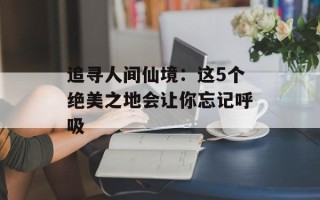 追寻人间仙境：这5个绝美之地会让你忘记呼吸