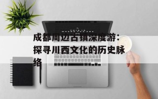 成都周边古镇深度游：探寻川西文化的历史脉络