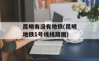 昆明有没有地铁(昆明地铁1号线线路图)