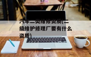 汽车二类维修资质(二级维护修理厂要有什么资质)