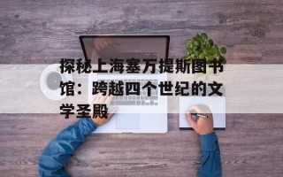 探秘上海塞万提斯图书馆：跨越四个世纪的文学圣殿
