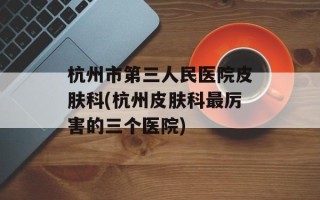 杭州市第三人民医院皮肤科(杭州皮肤科最厉害的三个医院)