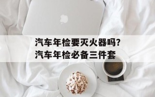 汽车年检要灭火器吗？汽车年检必备三件套