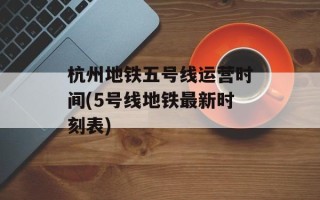 杭州地铁五号线运营时间(5号线地铁最新时刻表)