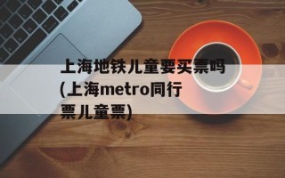 上海地铁儿童要买票吗(上海metro同行票儿童票)