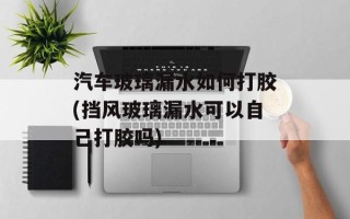 汽车玻璃漏水如何打胶(挡风玻璃漏水可以自己打胶吗)