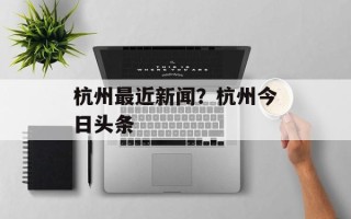 杭州最近新闻？杭州今日头条