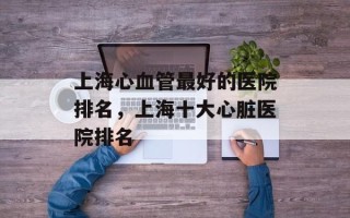 上海心血管最好的医院排名，上海十大心脏医院排名