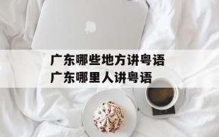 广东哪些地方讲粤语 广东哪里人讲粤语