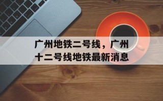 广州地铁二号线，广州十二号线地铁最新消息