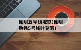 昆明五号线地铁(昆明地铁5号线时刻表)