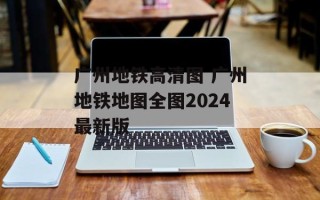 广州地铁高清图 广州地铁地图全图2024最新版