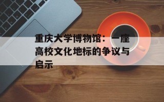 重庆大学博物馆：一座高校文化地标的争议与启示