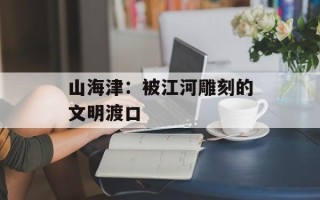 山海津：被江河雕刻的文明渡口