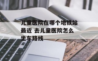 儿童医院在哪个地铁站最近 去儿童医院怎么坐车路线