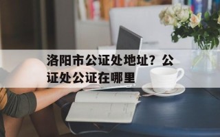 洛阳市公证处地址？公证处公证在哪里