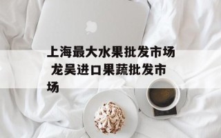 上海最大水果批发市场 龙吴进口果蔬批发市场