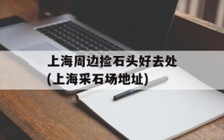 上海周边捡石头好去处(上海采石场地址)
