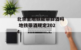 北京坐地铁能带白酒吗 地铁带酒规定2024
