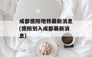 成都德阳地铁最新消息(德阳划入成都最新消息)