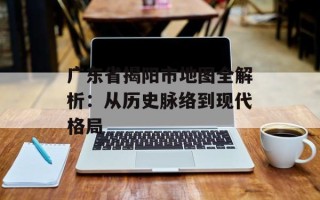广东省揭阳市地图全解析：从历史脉络到现代格局