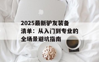 2025最新驴友装备清单：从入门到专业的全场景避坑指南