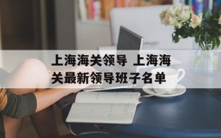 上海海关领导 上海海关最新领导班子名单