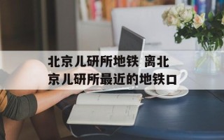 北京儿研所地铁 离北京儿研所最近的地铁口