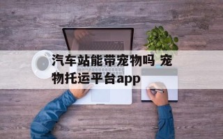 汽车站能带宠物吗 宠物托运平台app