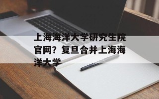 上海海洋大学研究生院官网？复旦合并上海海洋大学