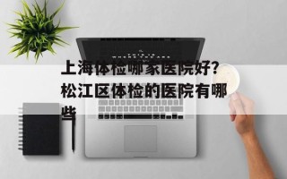 上海体检哪家医院好？松江区体检的医院有哪些