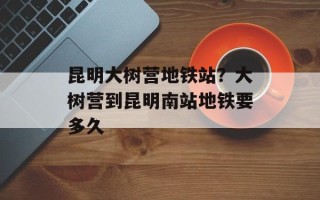 昆明大树营地铁站？大树营到昆明南站地铁要多久