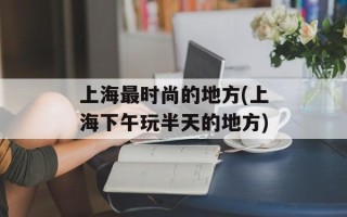上海最时尚的地方(上海下午玩半天的地方)