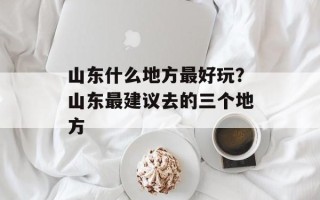 山东什么地方最好玩？山东最建议去的三个地方
