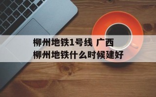 柳州地铁1号线 广西柳州地铁什么时候建好