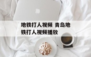 地铁打人视频 青岛地铁打人视频播放