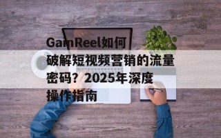 GainReel如何破解短视频营销的流量密码？2025年深度操作指南
