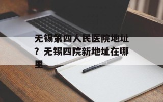 无锡第四人民医院地址？无锡四院新地址在哪里