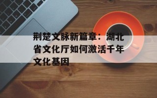 荆楚文脉新篇章：湖北省文化厅如何激活千年文化基因