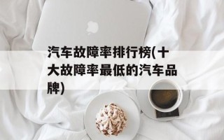 汽车故障率排行榜(十大故障率最低的汽车品牌)