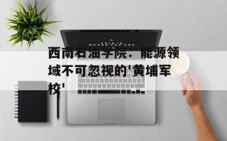 西南石油学院：能源领域不可忽视的'黄埔军校'