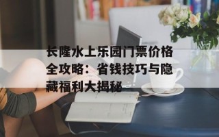 长隆水上乐园门票价格全攻略：省钱技巧与隐藏福利大揭秘