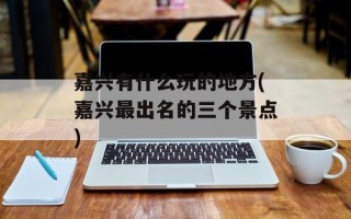 嘉兴有什么玩的地方(嘉兴最出名的三个景点)