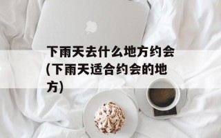 下雨天去什么地方约会(下雨天适合约会的地方)